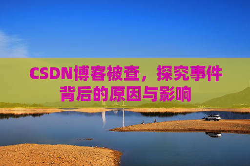 CSDN博客被查,探究事件背后的原因与影响